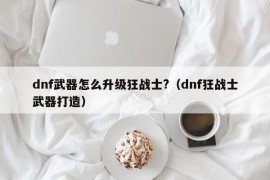 dnf武器怎么升级狂战士?（dnf狂战士武器打造）