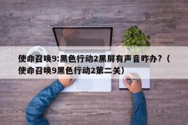 使命召唤9:黑色行动2黑屏有声音咋办?（使命召唤9黑色行动2第二关）