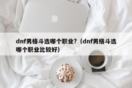 dnf男格斗选哪个职业?（dnf男格斗选哪个职业比较好）