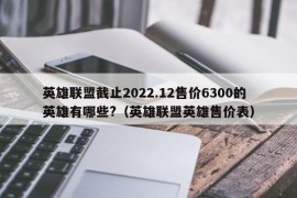 英雄联盟截止2022.12售价6300的英雄有哪些?（英雄联盟英雄售价表）