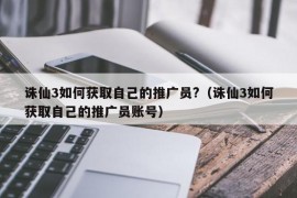 诛仙3如何获取自己的推广员?（诛仙3如何获取自己的推广员账号）