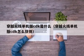 穿越火线单机版cdk是什么（穿越火线单机版cdk怎么获得）