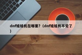 dnf娃娃机在哪里?（dnf娃娃机不见了）