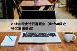 dnf50级史诗武器巨剑（dnf50级史诗武器哪里爆）