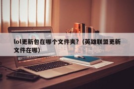 lol更新包在哪个文件夹?（英雄联盟更新文件在哪）