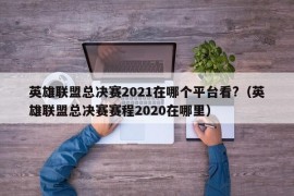 英雄联盟总决赛2021在哪个平台看?（英雄联盟总决赛赛程2020在哪里）