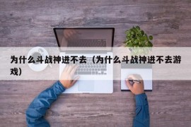 为什么斗战神进不去（为什么斗战神进不去游戏）