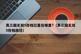 真三国无双5存档位置在哪里?（真三国无双5存档路径）