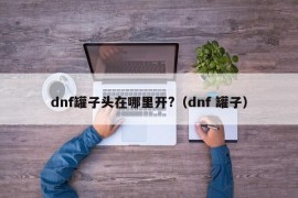 dnf罐子头在哪里开?（dnf 罐子）