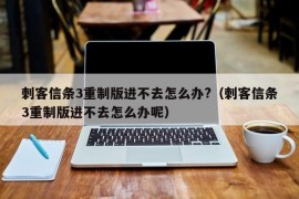 刺客信条3重制版进不去怎么办?（刺客信条3重制版进不去怎么办呢）