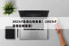 2023cf录像在哪里看?（2023cf录像在哪里看）