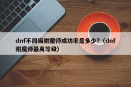 dnf不同级附魔师成功率是多少?（dnf附魔师最高等级）