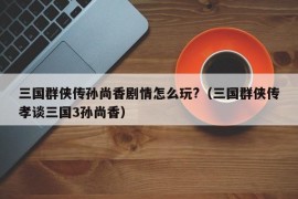 三国群侠传孙尚香剧情怎么玩?（三国群侠传孝谈三国3孙尚香）