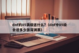 dnf的85满级送什么?（dnf中85级会送多少张深渊票）