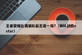 王者荣耀比赛狼队能否赢一局?（狼队战胜estar）