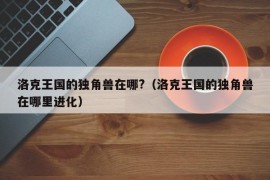 洛克王国的独角兽在哪?（洛克王国的独角兽在哪里进化）