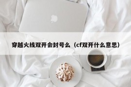 穿越火线双开会封号么（cf双开什么意思）