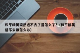 和平精英突然进不去了是怎么了?（和平精英进不去该怎么办）