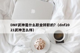 DNF武神是什么职业转职的?（dnf2021武神怎么样）