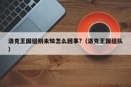 洛克王国组别未知怎么回事?（洛克王国组队）