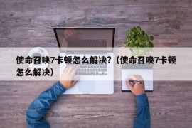 使命召唤7卡顿怎么解决?（使命召唤7卡顿怎么解决）