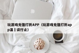 玩游戏充值打折APP（玩游戏充值打折app温晞谈行止）