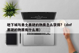 地下城与勇士黑硬的物质怎么获得?（dnf黑硬的物质有什么用）