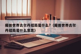 魔兽世界古尔丹结局是什么?（魔兽世界古尔丹结局是什么意思）