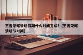 王者荣耀清明假期什么时间完成?（王者荣耀清明节时间）