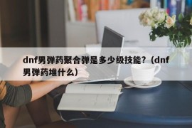 dnf男弹药聚合弹是多少级技能?（dnf男弹药堆什么）