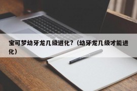 宝可梦幼牙龙几级进化?（幼牙龙几级才能进化）