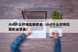 dnf什么时候出新职业（dnf什么时候出新职业装备）