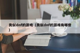 类似dnf的游戏（类似dnf的游戏有哪些）