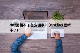 dnf更新不了怎么回事?（dnf游戏更新不了）