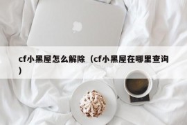 cf小黑屋怎么解除（cf小黑屋在哪里查询）