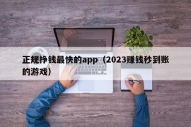 正规挣钱最快的app（2023赚钱秒到账的游戏）