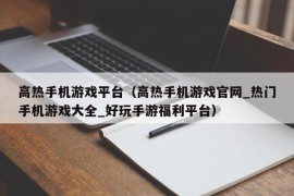 高热手机游戏平台（高热手机游戏官网_热门手机游戏大全_好玩手游福利平台）