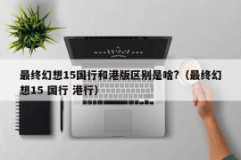 最终幻想15国行和港版区别是啥?（最终幻想15 国行 港行）