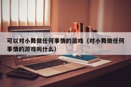 可以对小舞做任何事情的游戏（对小舞做任何事情的游戏叫什么）