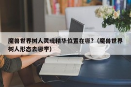 魔兽世界树人灵魂精华位置在哪?（魔兽世界树人形态去哪学）