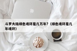 斗罗大陆绿色魂环是几万年?（绿色魂环是几年魂环）