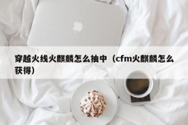 穿越火线火麒麟怎么抽中（cfm火麒麟怎么获得）