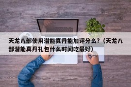 天龙八部使用潜能真丹能加评分么?（天龙八部潜能真丹礼包什么时间吃最好）