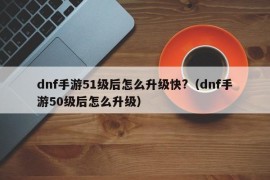 dnf手游51级后怎么升级快?（dnf手游50级后怎么升级）