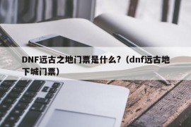 DNF远古之地门票是什么?（dnf远古地下城门票）