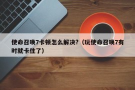 使命召唤7卡顿怎么解决?（玩使命召唤7有时就卡住了）