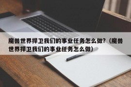 魔兽世界捍卫我们的事业任务怎么做?（魔兽世界捍卫我们的事业任务怎么做）