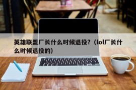 英雄联盟厂长什么时候退役?（lol厂长什么时候退役的）