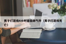 男子打游戏4小时连输肺气炸（男子打游戏死亡）