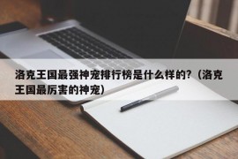 洛克王国最强神宠排行榜是什么样的?（洛克王国最厉害的神宠）